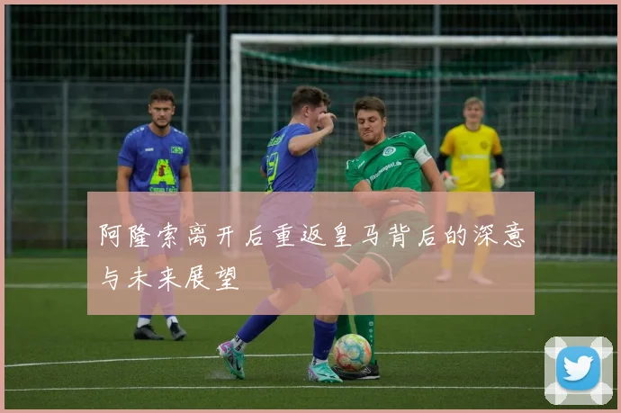 阿隆索离开后重返皇马背后的深意与未来展望
