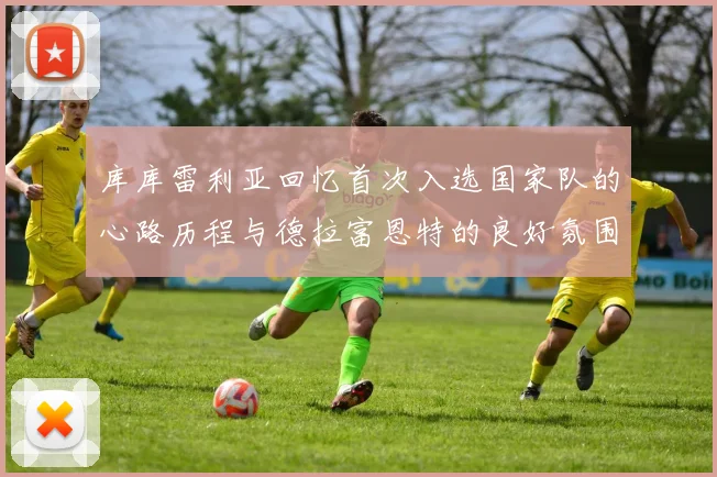 库库雷利亚回忆首次入选国家队的心路历程与德拉富恩特的良好氛围