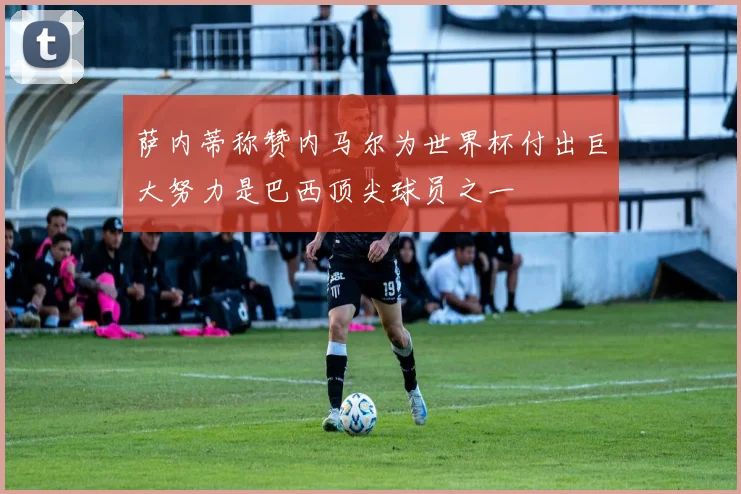 萨内蒂称赞内马尔为世界杯付出巨大努力是巴西顶尖球员之一