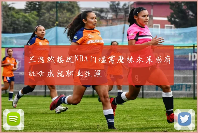 王浩然接近NBA门槛需磨练未来或有机会成就职业生涯