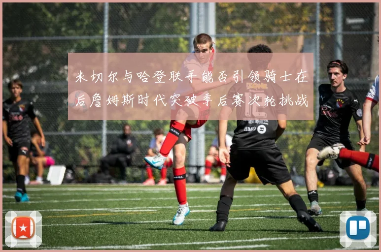 米切尔与哈登联手能否引领骑士在后詹姆斯时代突破季后赛次轮挑战