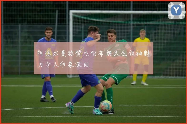 阿德尔曼称赞杰伦布朗天生领袖魅力令人印象深刻