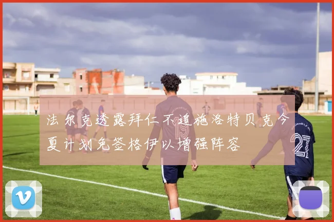 法尔克透露拜仁不追施洛特贝克今夏计划免签格伊以增强阵容