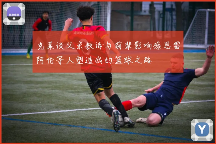 克莱谈父亲教诲与前辈影响感恩雷阿伦等人塑造我的篮球之路