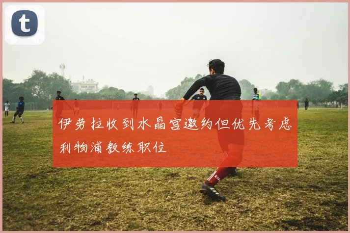伊劳拉收到水晶宫邀约但优先考虑利物浦教练职位