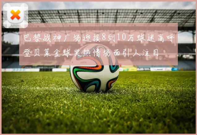 巴黎战神广场迎接8到10万球迷高呼登贝莱金球奖热情场面引人注目