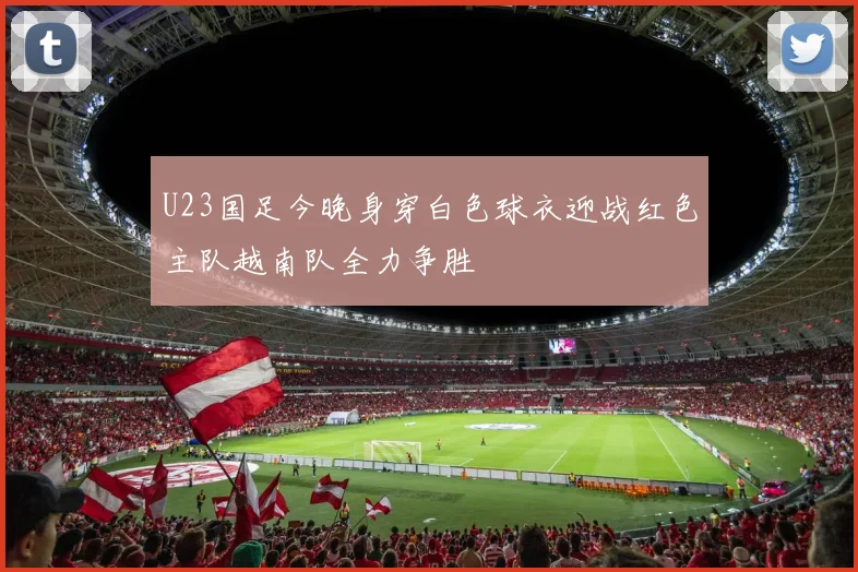 U23国足今晚身穿白色球衣迎战红色主队越南队全力争胜