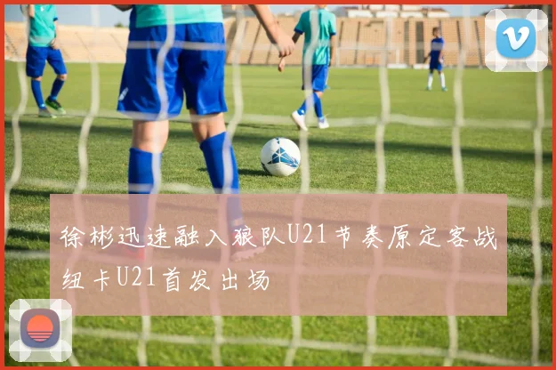 徐彬迅速融入狼队U21节奏原定客战纽卡U21首发出场