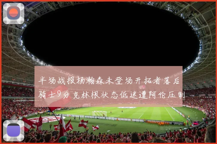 半场战报杨瀚森未登场开拓者落后骑士9分克林根状态低迷遭阿伦压制