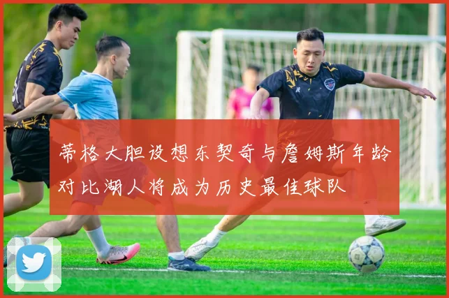 蒂格大胆设想东契奇与詹姆斯年龄对比湖人将成为历史最佳球队