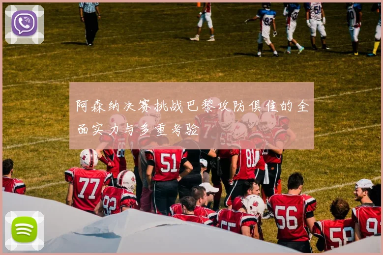 阿森纳决赛挑战巴黎攻防俱佳的全面实力与多重考验