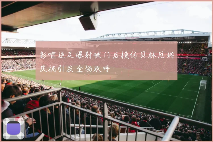 彭啸逆足爆射破门后模仿贝林厄姆庆祝引发全场欢呼