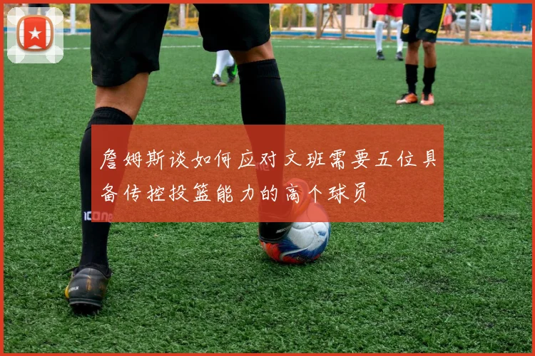 詹姆斯谈如何应对文班需要五位具备传控投篮能力的高个球员